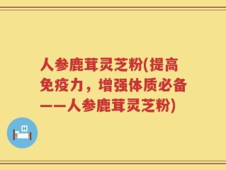 人参鹿茸灵芝粉(提高免疫力，增强体质必备——人参鹿茸灵芝粉)