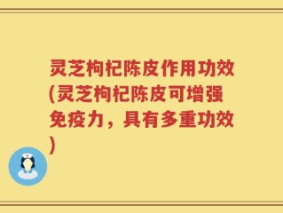 灵芝枸杞陈皮作用功效(灵芝枸杞陈皮可增强免疫力，具有多重功效)