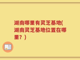 湖南哪里有灵芝基地(湖南灵芝基地位置在哪里？)