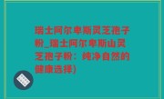 瑞士阿尔卑斯灵芝孢子粉_瑞士阿尔卑斯山灵芝孢子粉：纯净自然的健康选择)