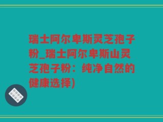 瑞士阿尔卑斯灵芝孢子粉_瑞士阿尔卑斯山灵芝孢子粉：纯净自然的健康选择)
