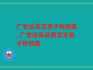 广誉远灵芝孢子粉胶囊_广誉远高品质灵芝孢子粉胶囊