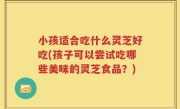 小孩适合吃什么灵芝好吃(孩子可以尝试吃哪些美味的灵芝食品？)