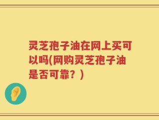 灵芝孢子油在网上买可以吗(网购灵芝孢子油是否可靠？)