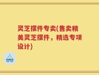 灵芝摆件专卖(售卖精美灵芝摆件，精选专项设计)