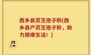 西乡县灵芝孢子粉(西乡县产灵芝孢子粉，助力健康生活！)