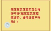 瑞芝堂灵芝原浆怎么样好不好(瑞芝堂灵芝原浆评价：好用还是不咋地？)