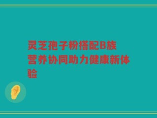 灵芝孢子粉搭配B族 营养协同助力健康新体验