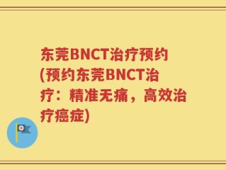 东莞BNCT治疗预约(预约东莞BNCT治疗：精准无痛，高效治疗癌症)