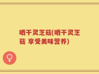晒干灵芝菇(晒干灵芝菇 享受美味营养)