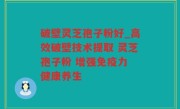 破壁灵芝孢子粉好_高效破壁技术提取 灵芝孢子粉 增强免疫力 健康养生
