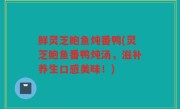 鲜灵芝鲍鱼炖番鸭(灵芝鲍鱼番鸭炖汤，滋补养生口感美味！)