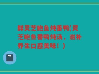 鲜灵芝鲍鱼炖番鸭(灵芝鲍鱼番鸭炖汤，滋补养生口感美味！)