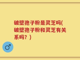 破壁孢子粉是灵芝吗(破壁孢子粉和灵芝有关系吗？)