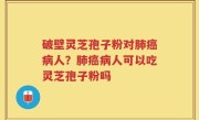 破壁灵芝孢子粉对肺癌病人？肺癌病人可以吃灵芝孢子粉吗