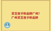 灵芝孢子粉品牌广州？广州灵芝孢子粉品牌