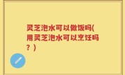 灵芝泡水可以做饭吗(用灵芝泡水可以烹饪吗？)