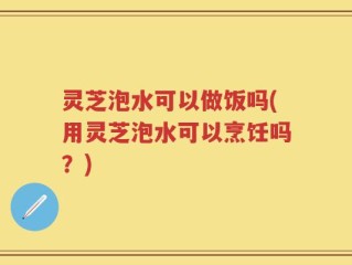 灵芝泡水可以做饭吗(用灵芝泡水可以烹饪吗？)