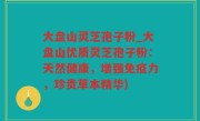 大盘山灵芝孢子粉_大盘山优质灵芝孢子粉：天然健康，增强免疫力，珍贵草本精华)