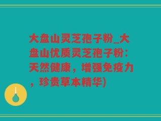 大盘山灵芝孢子粉_大盘山优质灵芝孢子粉：天然健康，增强免疫力，珍贵草本精华)