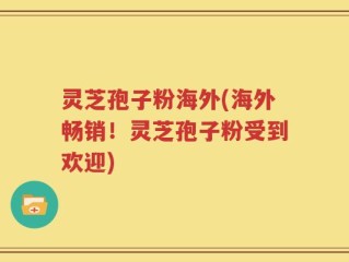 灵芝孢子粉海外(海外畅销！灵芝孢子粉受到欢迎)