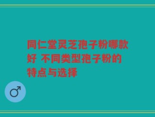 同仁堂灵芝孢子粉哪款好 不同类型孢子粉的特点与选择