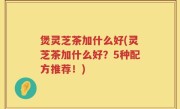 煲灵芝茶加什么好(灵芝茶加什么好？5种配方推荐！)