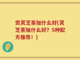 煲灵芝茶加什么好(灵芝茶加什么好？5种配方推荐！)