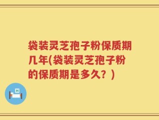 袋装灵芝孢子粉保质期几年(袋装灵芝孢子粉的保质期是多久？)