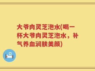大爷肉灵芝泡水(喝一杯大爷肉灵芝泡水，补气养血润肤美颜)