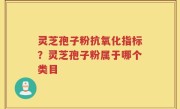 灵芝孢子粉抗氧化指标？灵芝孢子粉属于哪个类目