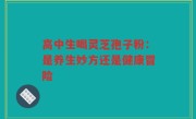 高中生喝灵芝孢子粉：是养生妙方还是健康冒险