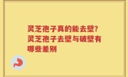 灵芝孢子真的能去壁？灵芝孢子去壁与破壁有哪些差别