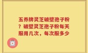 五养牌灵芝破壁孢子粉？破壁灵芝孢子粉每天服用几次，每次服多少