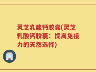 灵芝乳酸钙胶囊(灵芝乳酸钙胶囊：提高免疫力的天然选择)