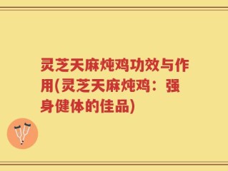 灵芝天麻炖鸡功效与作用(灵芝天麻炖鸡：强身健体的佳品)