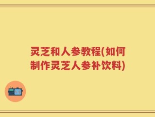 灵芝和人参教程(如何制作灵芝人参补饮料)