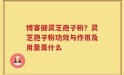 博客健灵芝孢子粉？灵芝孢子粉功效与作用及用量是什么