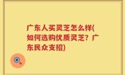 广东人买灵芝怎么样(如何选购优质灵芝？广东民众支招)