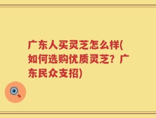 广东人买灵芝怎么样(如何选购优质灵芝？广东民众支招)