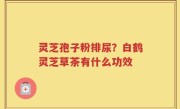 灵芝孢子粉排尿？白鹤灵芝草茶有什么功效