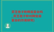 灵芝孢子粉降尿蛋白吗_灵芝孢子粉对降低尿蛋白的作用研究)
