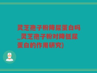 灵芝孢子粉降尿蛋白吗_灵芝孢子粉对降低尿蛋白的作用研究)