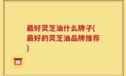 最好灵芝油什么牌子(最好的灵芝油品牌推荐)