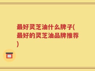 最好灵芝油什么牌子(最好的灵芝油品牌推荐)