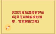 灵芝对皮肤湿疹有好处吗(灵芝可缓解皮肤湿疹，专家解析功效)