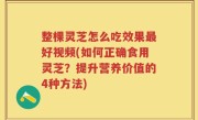 整棵灵芝怎么吃效果最好视频(如何正确食用灵芝？提升营养价值的4种方法)