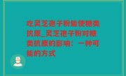吃灵芝孢子粉能使糖类抗原_灵芝孢子粉对糖类抗原的影响：一种可能的方式