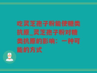 吃灵芝孢子粉能使糖类抗原_灵芝孢子粉对糖类抗原的影响：一种可能的方式