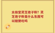 太极堂灵芝孢子粉？灵芝孢子粉是什么东西可以随便吃吗